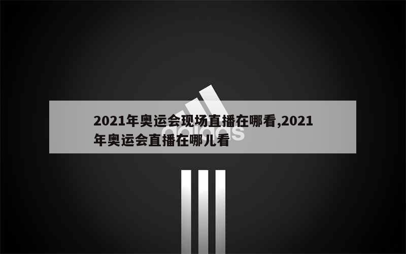 2021年奥运会现场直播在哪看,2021年奥运会直播在哪儿看