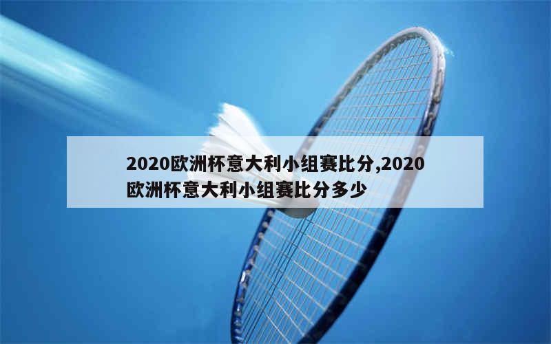 2020欧洲杯意大利小组赛比分,2020欧洲杯意大利小组赛比分多少