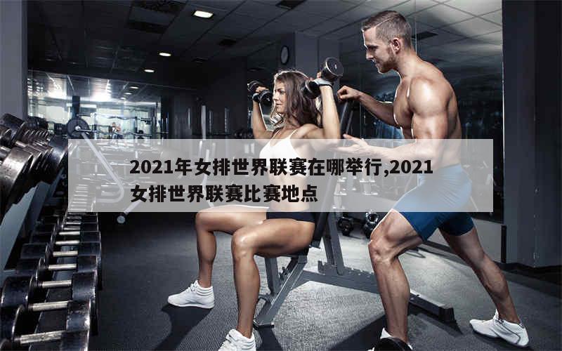 2021年女排世界联赛在哪举行,2021女排世界联赛比赛地点