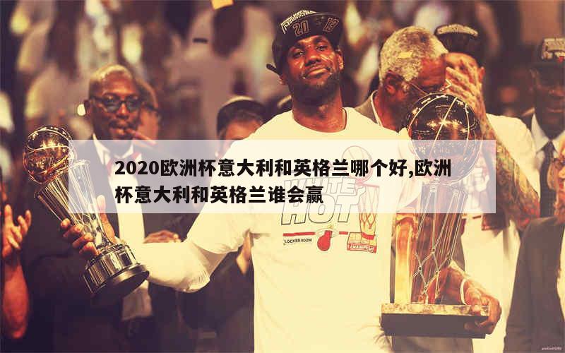 2020欧洲杯意大利和英格兰哪个好,欧洲杯意大利和英格兰谁会赢