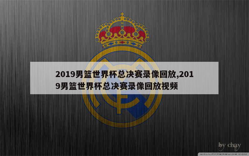 2019男篮世界杯总决赛录像回放,2019男篮世界杯总决赛录像回放视频