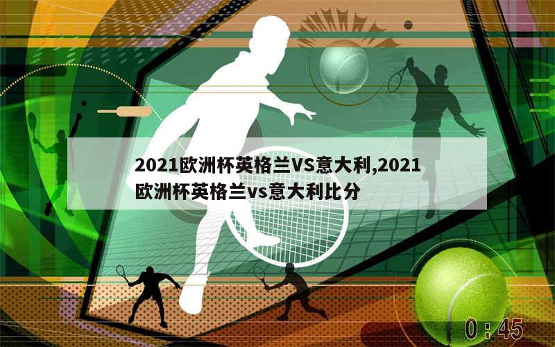 2021欧洲杯英格兰VS意大利,2021欧洲杯英格兰vs意大利比分