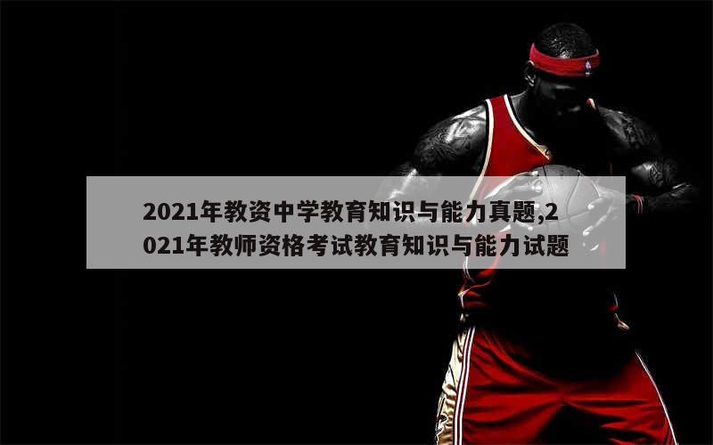 2021年教资中学教育知识与能力真题,2021年教师资格考试教育知识与能力试题