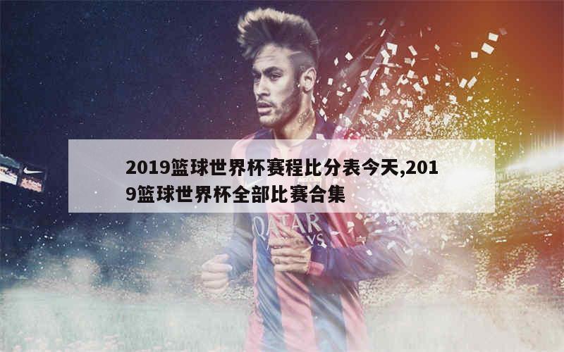 2019篮球世界杯赛程比分表今天,2019篮球世界杯全部比赛合集