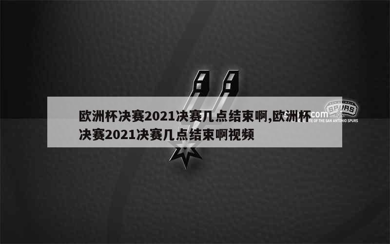 欧洲杯决赛2021决赛几点结束啊,欧洲杯决赛2021决赛几点结束啊视频