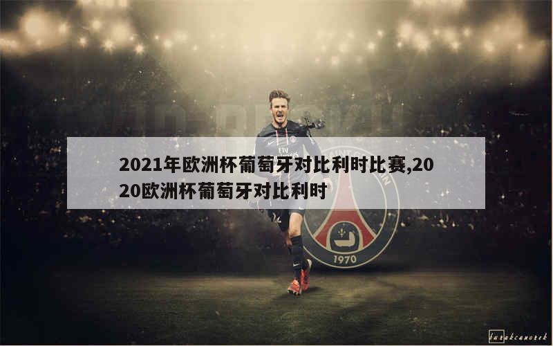 2021年欧洲杯葡萄牙对比利时比赛,2020欧洲杯葡萄牙对比利时