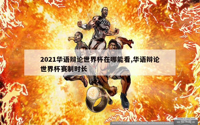 2021华语辩论世界杯在哪能看,华语辩论世界杯赛制时长