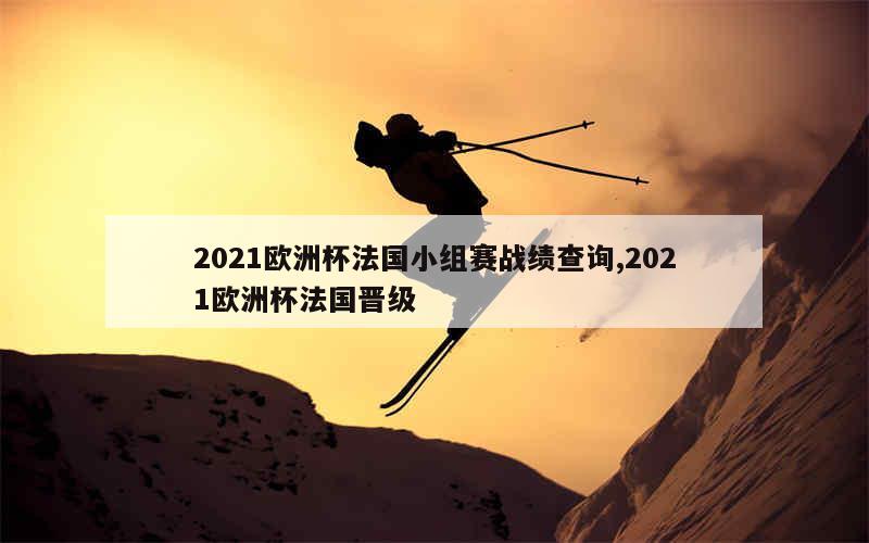 2021欧洲杯法国小组赛战绩查询,2021欧洲杯法国晋级