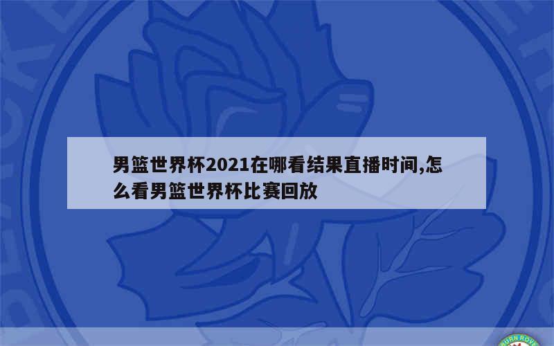 男篮世界杯2021在哪看结果直播时间,怎么看男篮世界杯比赛回放