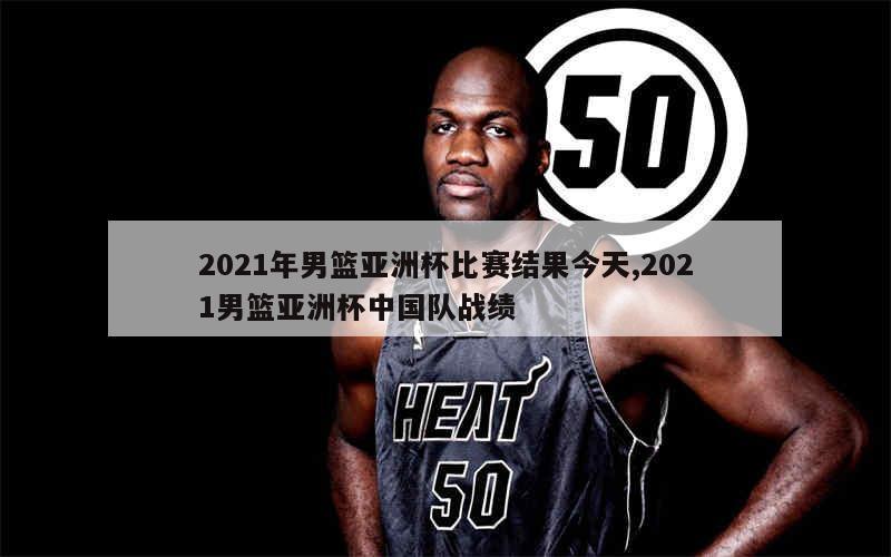 2021年男篮亚洲杯比赛结果今天,2021男篮亚洲杯中国队战绩