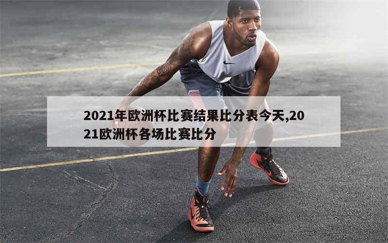 2021年欧洲杯比赛结果比分表今天,2021欧洲杯各场比赛比分