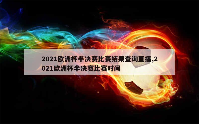 2021欧洲杯半决赛比赛结果查询直播,2021欧洲杯半决赛比赛时间