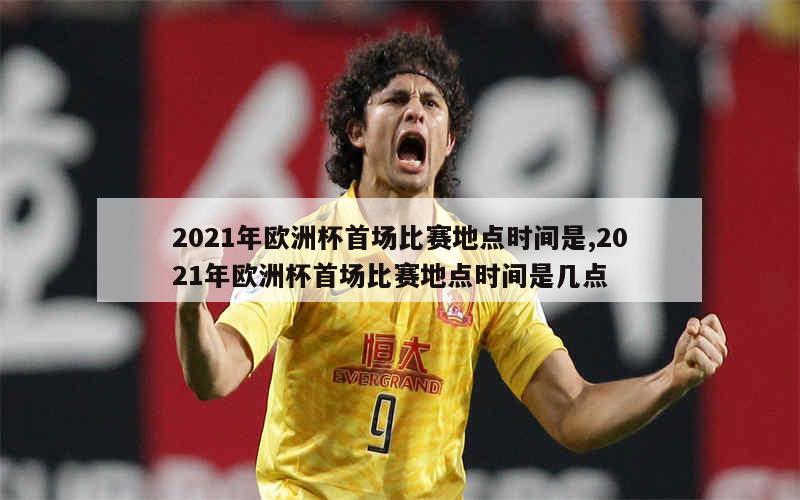 2021年欧洲杯首场比赛地点时间是,2021年欧洲杯首场比赛地点时间是几点