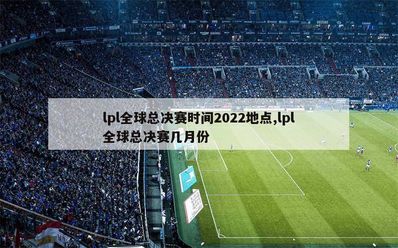 lpl全球总决赛时间2022地点,lpl全球总决赛几月份