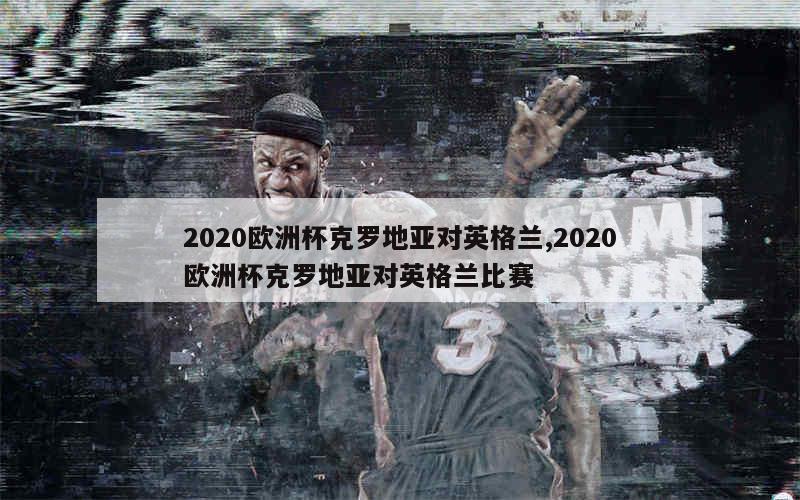 2020欧洲杯克罗地亚对英格兰,2020欧洲杯克罗地亚对英格兰比赛