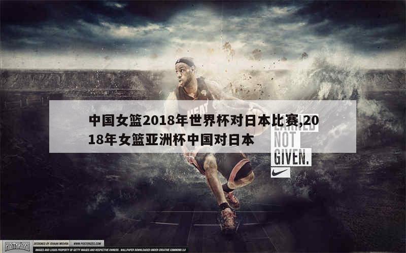 中国女篮2018年世界杯对日本比赛,2018年女篮亚洲杯中国对日本