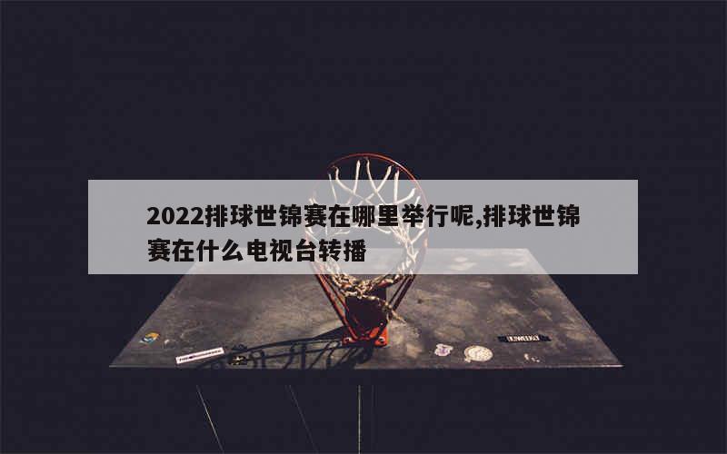 2022排球世锦赛在哪里举行呢,排球世锦赛在什么电视台转播