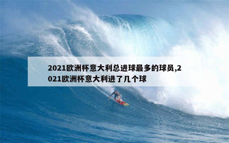 2021欧洲杯意大利总进球最多的球员,2021欧洲杯意大利进了几个球