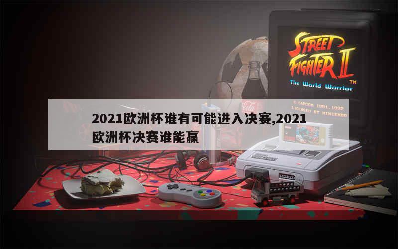 2021欧洲杯谁有可能进入决赛,2021欧洲杯决赛谁能赢