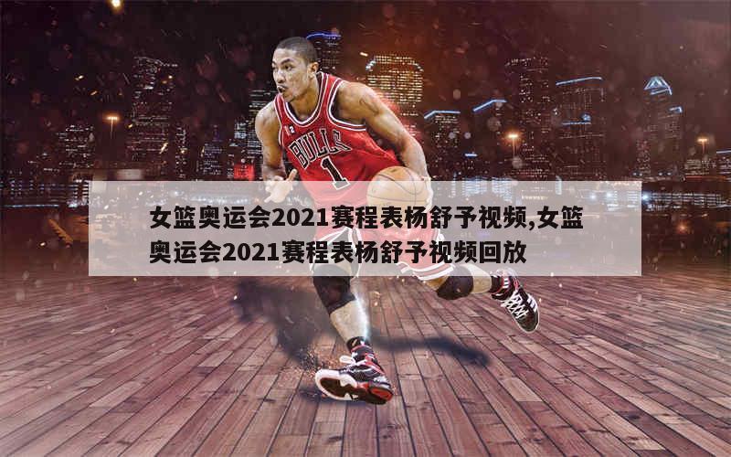 女篮奥运会2021赛程表杨舒予视频,女篮奥运会2021赛程表杨舒予视频回放