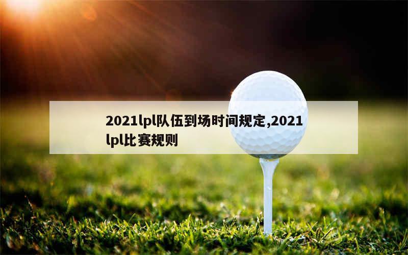 2021lpl队伍到场时间规定,2021lpl比赛规则