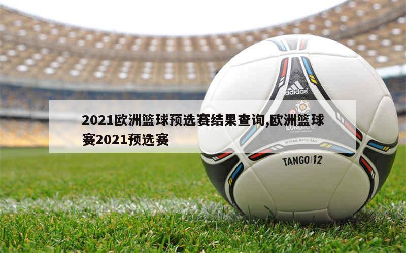 2021欧洲篮球预选赛结果查询,欧洲篮球赛2021预选赛