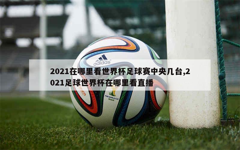 2021在哪里看世界杯足球赛中央几台,2021足球世界杯在哪里看直播