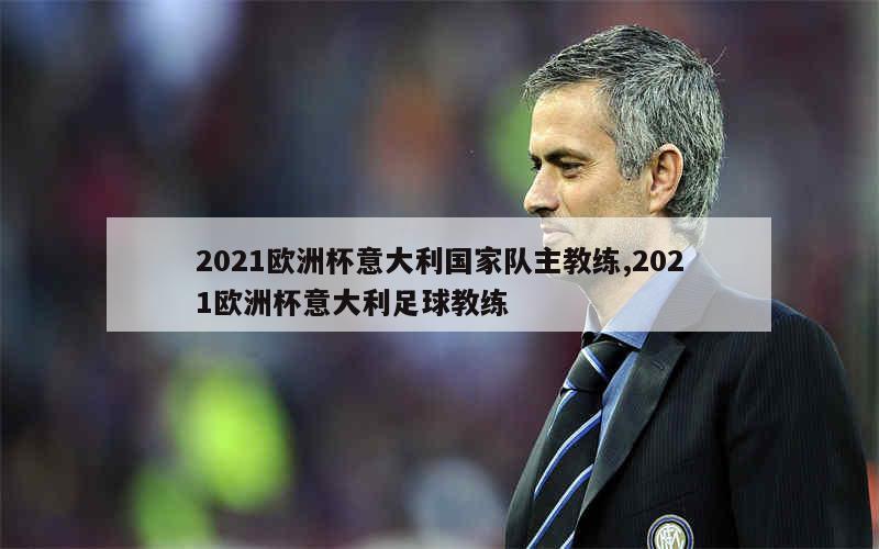 2021欧洲杯意大利国家队主教练,2021欧洲杯意大利足球教练