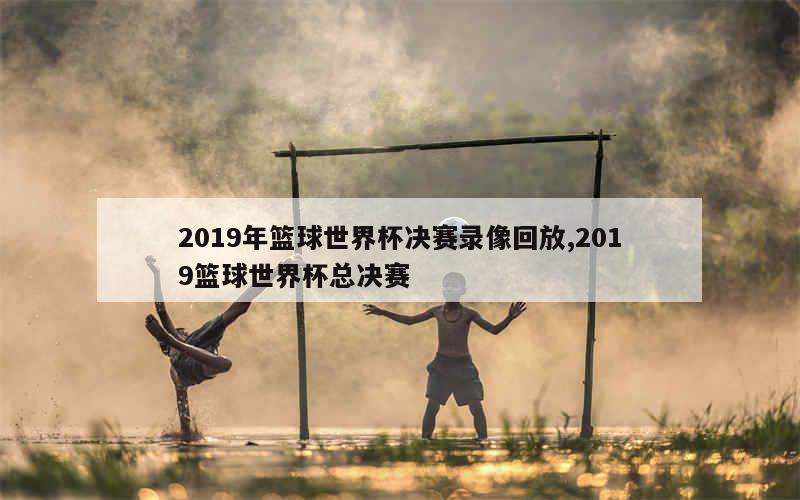 2019年篮球世界杯决赛录像回放,2019篮球世界杯总决赛