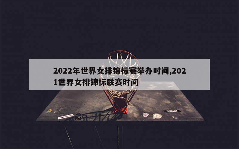 2022年世界女排锦标赛举办时间,2021世界女排锦标联赛时间