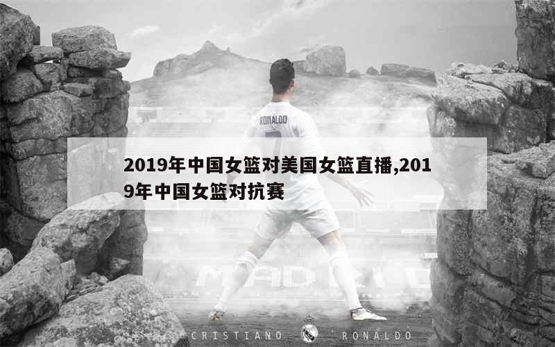 2019年中国女篮对美国女篮直播,2019年中国女篮对抗赛