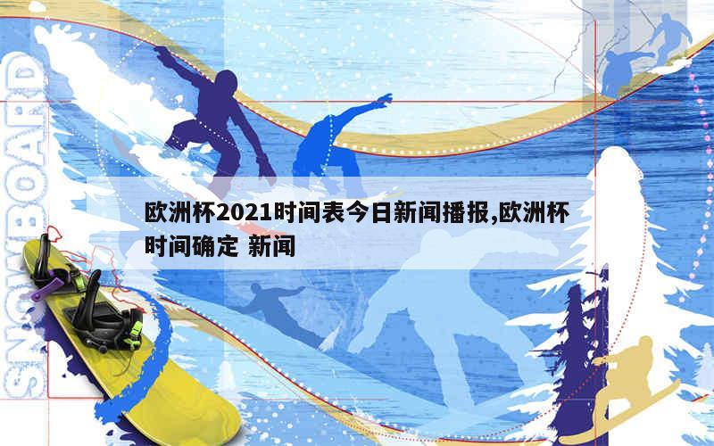 欧洲杯2021时间表今日新闻播报,欧洲杯时间确定 新闻