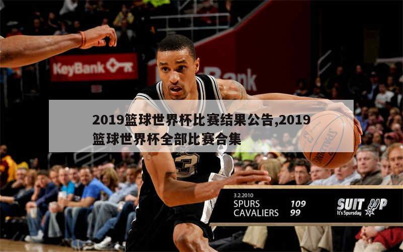 2019篮球世界杯比赛结果公告,2019篮球世界杯全部比赛合集