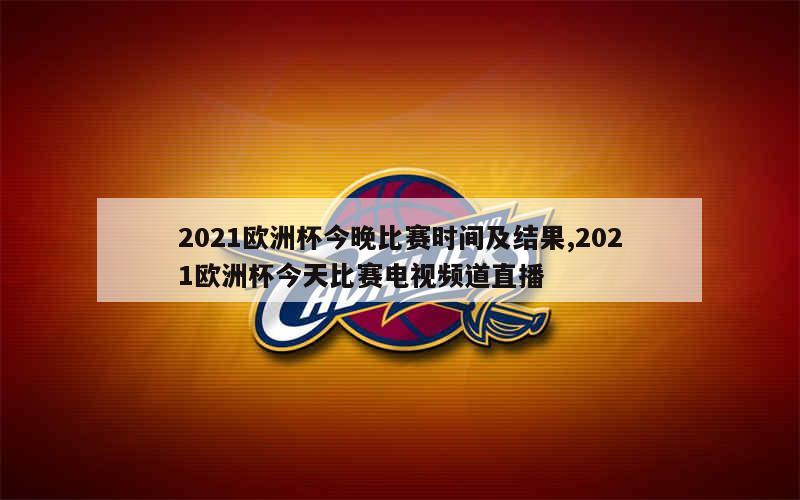 2021欧洲杯今晚比赛时间及结果,2021欧洲杯今天比赛电视频道直播