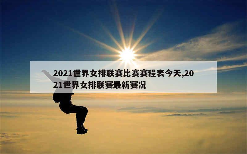 2021世界女排联赛比赛赛程表今天,2021世界女排联赛最新赛况