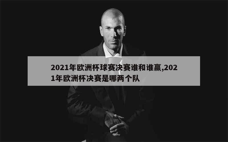 2021年欧洲杯球赛决赛谁和谁赢,2021年欧洲杯决赛是哪两个队