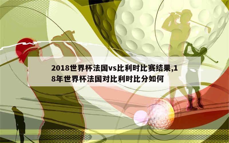 2018世界杯法国vs比利时比赛结果,18年世界杯法国对比利时比分如何