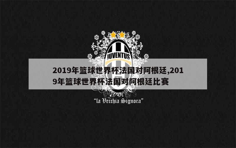 2019年篮球世界杯法国对阿根廷,2019年篮球世界杯法国对阿根廷比赛