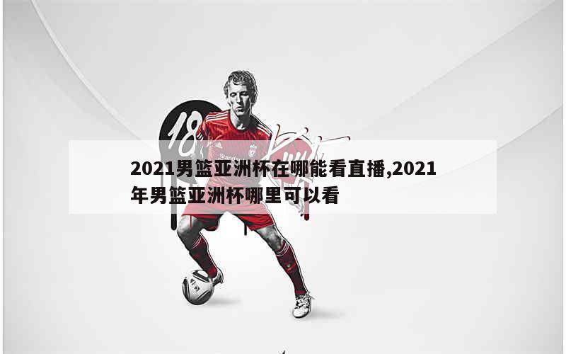 2021男篮亚洲杯在哪能看直播,2021年男篮亚洲杯哪里可以看