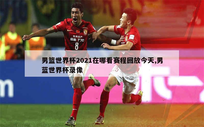 男篮世界杯2021在哪看赛程回放今天,男蓝世界杯录像