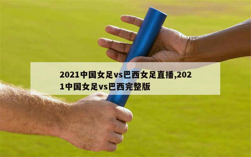 2021中国女足vs巴西女足直播,2021中国女足vs巴西完整版