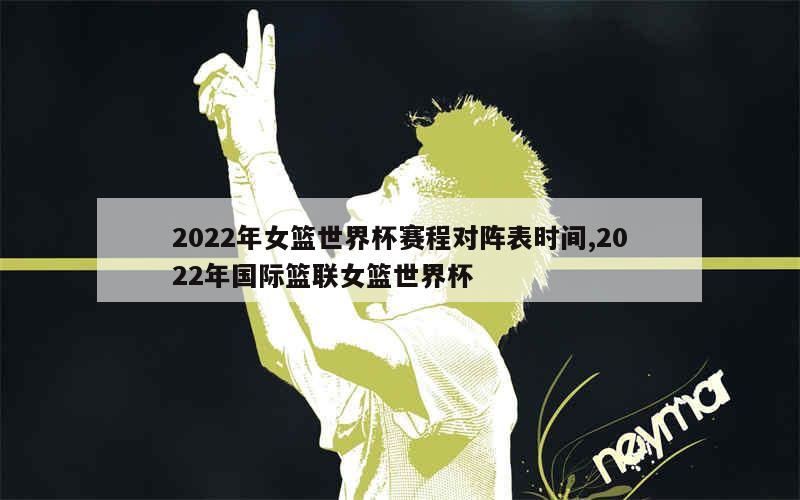 2022年女篮世界杯赛程对阵表时间,2022年国际篮联女篮世界杯