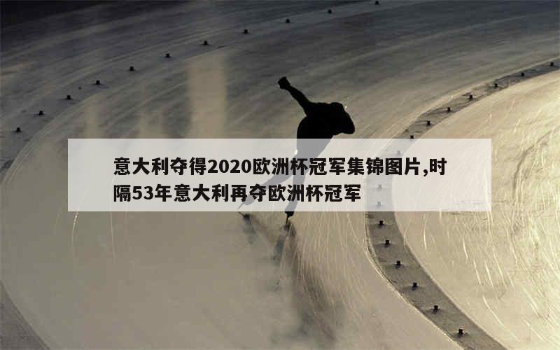 意大利夺得2020欧洲杯冠军集锦图片,时隔53年意大利再夺欧洲杯冠军