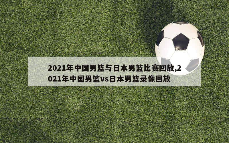 2021年中国男篮与日本男篮比赛回放,2021年中国男篮vs日本男篮录像回放