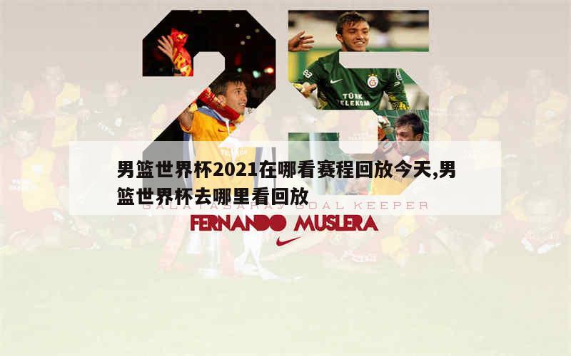 男篮世界杯2021在哪看赛程回放今天,男篮世界杯去哪里看回放