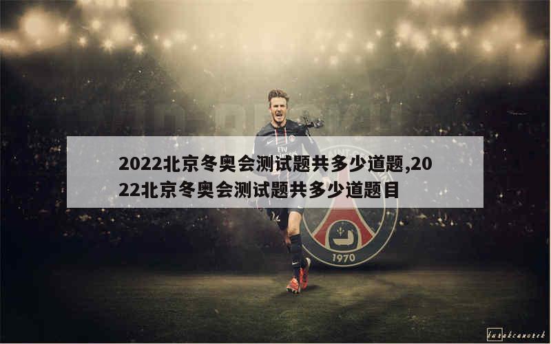 2022北京冬奥会测试题共多少道题,2022北京冬奥会测试题共多少道题目