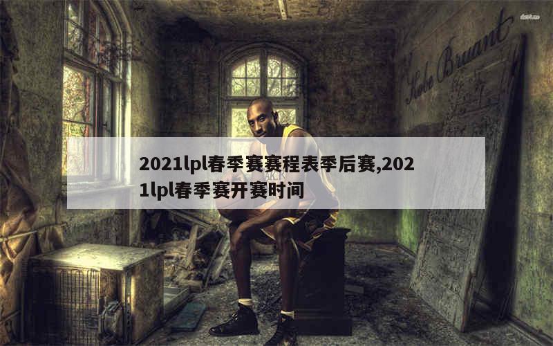 2021lpl春季赛赛程表季后赛,2021lpl春季赛开赛时间