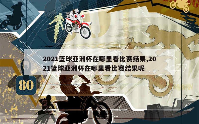 2021篮球亚洲杯在哪里看比赛结果,2021篮球亚洲杯在哪里看比赛结果呢