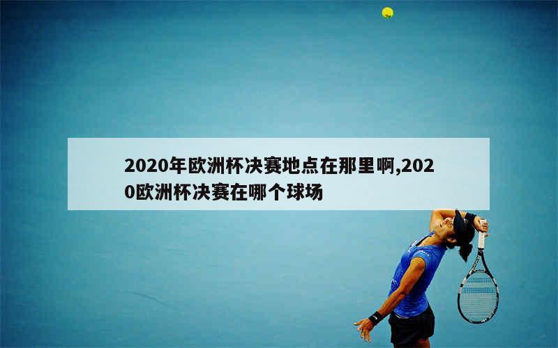 2020年欧洲杯决赛地点在那里啊,2020欧洲杯决赛在哪个球场