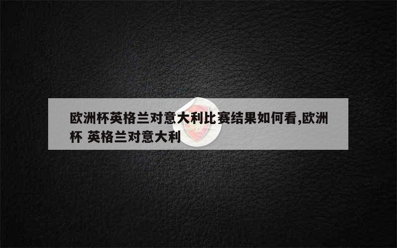 欧洲杯英格兰对意大利比赛结果如何看,欧洲杯 英格兰对意大利